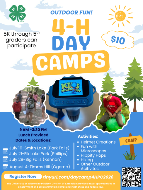 Outdoor 4-H Day Camps for 5K through 5th Graders. The cost is $10. Programs start at 9 AM and last through 3:30 PM. Lunch is provided.  Participants can create a helmet from cardboard, have fun exploring with microscopes, get around on a hippity hop, go hiking and many more outdoor activities. The day camps are at Smith Lake, Park Falls on July 16, Elk Lake Park, Phillips on July 21, Big Falls, in Kennan on July 28, and at Timms Hill County Park, in Ogema on August 4. Sign up at tinyurl.com/daycamp4HPC2026. 