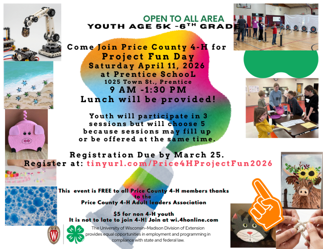 Open to All Area Youth Age 5K through 6th Grade 
Come Join Price County 4-H for Project Fun Day Saturday April 11, 2026 at Prentice School, 1025 Town St., Prentice, WI The day will start at 8:45AM and go through 1:30PM with lunch provided. Youth will participate in 3 sessions. Register by March 25 at: tinyurl.com/Price4HProjectFun2026 
The event is FREE to all Price County 4-H Adult leaders Association $5 for any non 4-H member youth. 