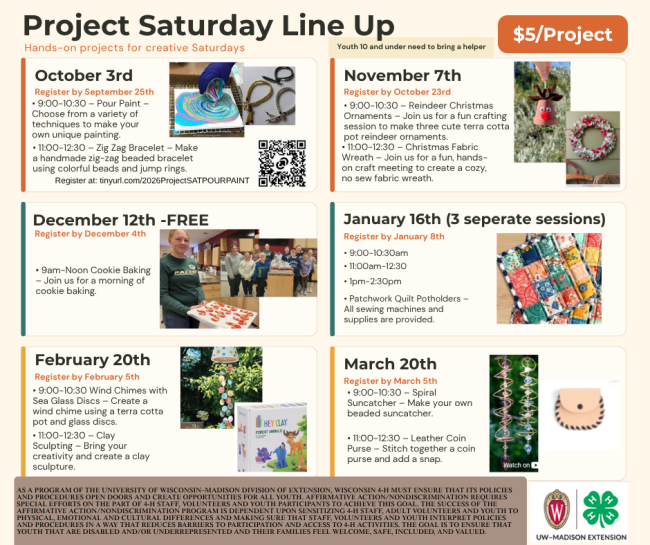 Project Saturday Line Up

· $5/Project

· Youth 10 and under need to bring a helper
Google Registration should have: 
· Name
· Age
· Grade
· 4-H Club
· E-mail address

October 3rd –

· Register by September 25th

· 9:00- 10:30 – Pour Paint – Choose from a variety of techniques to make your own unique painting.
· 11:00-12:30 – Zig Zag Bracelet – Make a handmade zig-zag beaded bracelet using colorful beads and jump rings.


November 7th
· Register by October 23rd
· 9:00 – 10:30 - Reindeer Christmas Ornaments – Join us for a fun crafting session to make three cute terra cotta pot reindeer ornaments.
· 11:00 – 12:30 – Christmas Fabric Wreath – Join us for a fun, hands-on craft meeting to create a cozy, no sew fabric wreath.

December 12th (No Charge for this class)
· Register by December 4th

· 9am – Noon Cookie Baking - Join us for a morning of cookie baking.
January 16th
· Register by January 8th

· 3 sessions (Limit of 6 participants for each session) (9:00-10:30am) (11:00am-12:30) (1pm-2:30pm)

· Patchwork Quilt Potholders – All sewing machines and supplies are provided.
February 20th
· Register by February 5th
· 9:00 – 10:30 Wind Chimes with Sea Glass Discs – Create a wind chime using a terra got pot and glass discs.
· 11:00 – 12:30 – Clay Sculpting – Bring your creativity and create a clay sculpture.
March 20th
· Register by March 5th
· 9:00-10:30 – Spiral Suncatcher – Make your own beaded suncatcher.
· 11:00 – 12:30 – Leather Coin Purse – Stitch together a coin purse and add a snap.