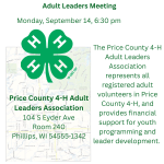 The September Adult Leaders Meeting is September 14 at 6:30 PM . The 4-H Adult Leaders Meeting is open to all registered adult volunteers in Price County 4-H. They provide financial Support for youth programming and leadership development.